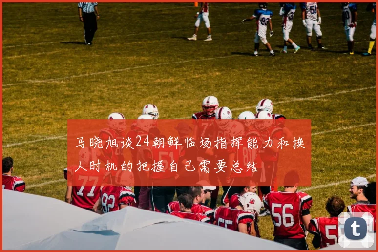 马晓旭谈24朝鲜临场指挥能力和换人时机的把握自己需要总结