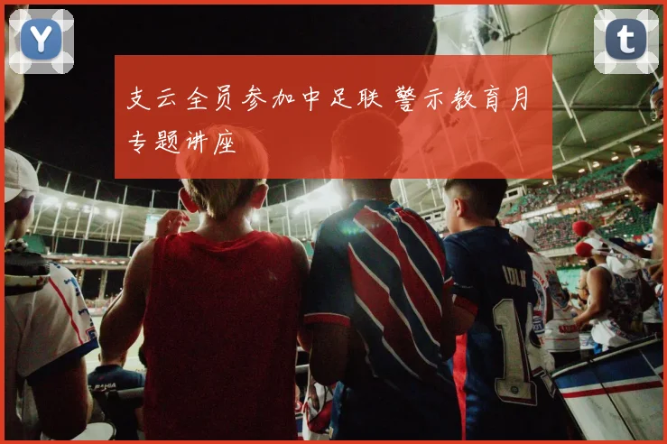 支云全员参加中足联 警示教育月 专题讲座